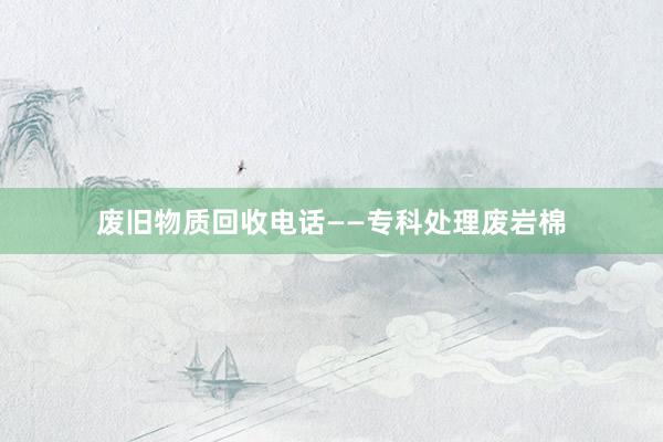 废旧物质回收电话——专科处理废岩棉