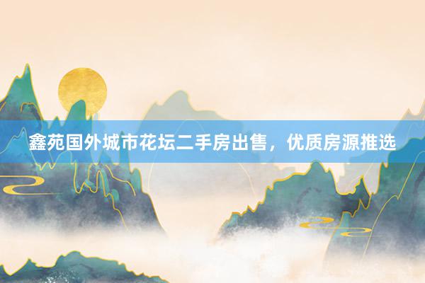 鑫苑国外城市花坛二手房出售，优质房源推选