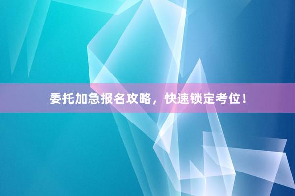 委托加急报名攻略，快速锁定考位！